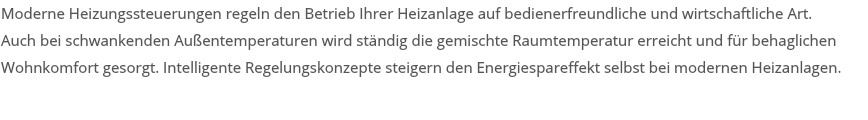 Moderne Heizungssteuerungen regeln den Betrieb Ihrer Heizanlage auf bedienerfreundliche und wirtschaftliche Art. Auch bei schwankenden Außentemperaturen wird ständig die gemischte Raumtemperatur erreicht und für behaglichen Wohnkomfort gesorgt. Intelligente Regelungskonzepte steigern den Energiespareffekt selbst bei modernen Heizanlagen. 