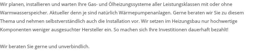 Wir planen, installieren und warten Ihre Gas- und Ölheizungssysteme aller Leistungsklassen mit oder ohne Warmwasserspeicher. Aktueller denn je sind natürlich Wärmepumpenanlagen. Gerne beraten wir Sie zu diesem Thema und nehmen selbstverständlich auch die Installation vor. Wir setzen im Heizungsbau nur hochwertige Komponenten weniger ausgesuchter Hersteller ein. So machen sich Ihre Investitionen dauerhaft bezahlt! Wir beraten Sie gerne und unverbindlich. 