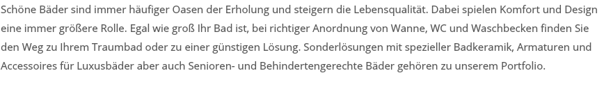 Schöne Bäder sind immer häufiger Oasen der Erholung und steigern die Lebensqualität. Dabei spielen Komfort und Design eine immer größere Rolle. Egal wie groß Ihr Bad ist, bei richtiger Anordnung von Wanne, WC und Waschbecken finden Sie den Weg zu Ihrem Traumbad oder zu einer günstigen Lösung. Sonderlösungen mit spezieller Badkeramik, Armaturen und Accessoires für Luxusbäder aber auch Senioren- und Behindertengerechte Bäder gehören zu unserem Portfolio. 